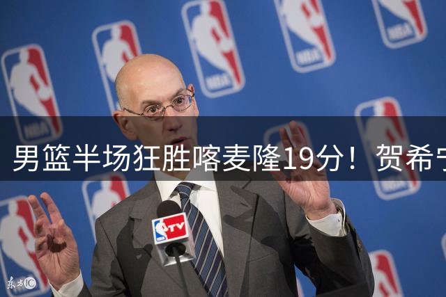 男篮半场狂胜喀麦隆19分！贺希宁+4将齐爆，全队命中率出奇高！